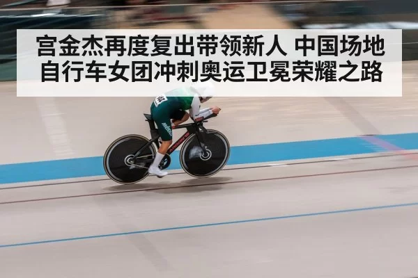 宫金杰再度复出带领新人 中国场地自行车女团冲刺奥运卫冕荣耀之路