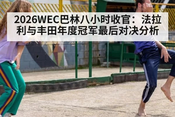 2026WEC巴林八小时收官：法拉利与丰田年度冠军最后对决分析